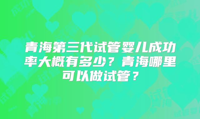 青海第三代试管婴儿成功率大概有多少？青海哪里可以做试管？