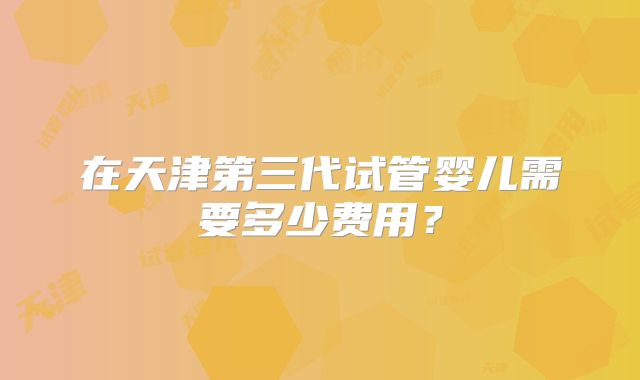 在天津第三代试管婴儿需要多少费用?