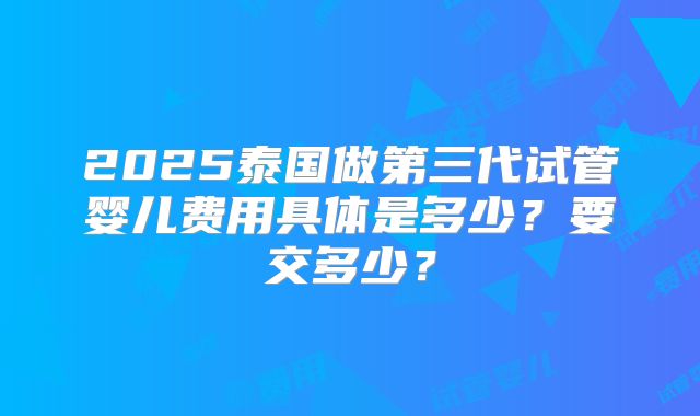 2025泰国做第三代试管婴儿费用具体是多少？要交多少？