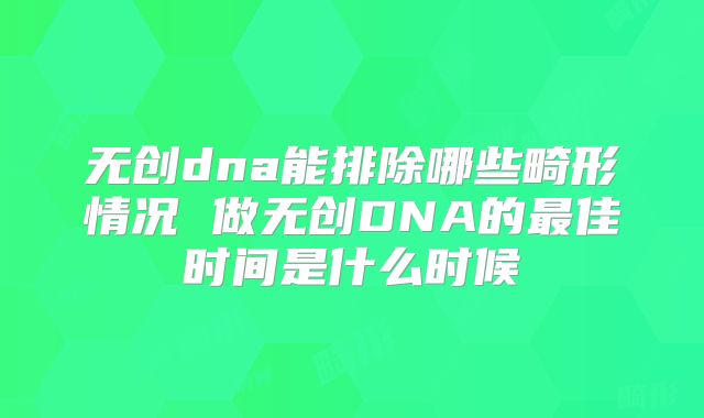 无创dna能排除哪些畸形情况 做无创DNA的最佳时间是什么时候