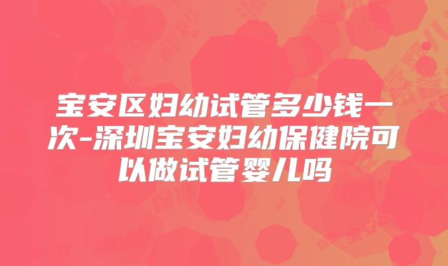 宝安区妇幼试管多少钱一次-深圳宝安妇幼保健院可以做试管婴儿吗