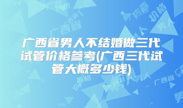 广西省男人不结婚做三代试管价格参考(广西三代试管大概多少钱)