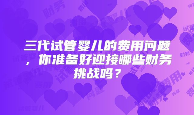 三代试管婴儿的费用问题，你准备好迎接哪些财务挑战吗？
