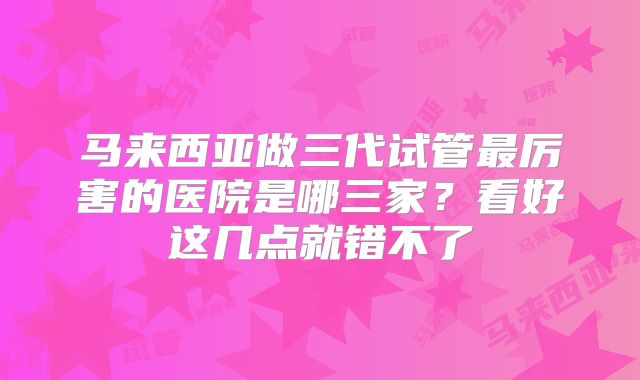马来西亚做三代试管最厉害的医院是哪三家？看好这几点就错不了