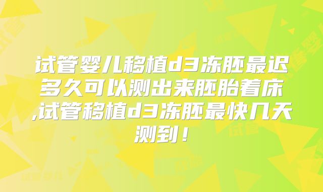 试管婴儿移植d3冻胚最迟多久可以测出来胚胎着床,试管移植d3冻胚最快几天测到！