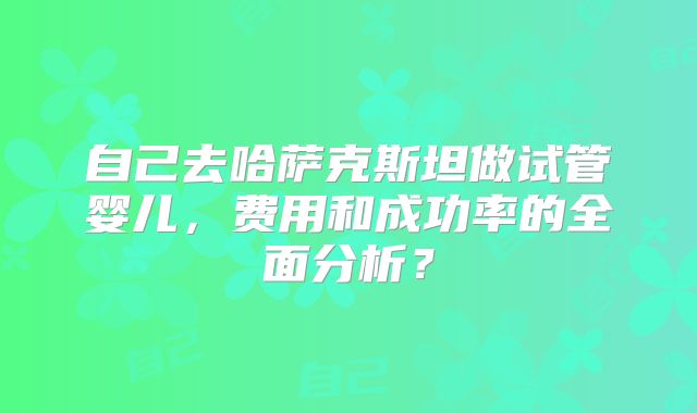 自己去哈萨克斯坦做试管婴儿,费用和成功率的全面分析?