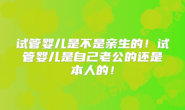 试管婴儿是不是亲生的！试管婴儿是自己老公的还是本人的！