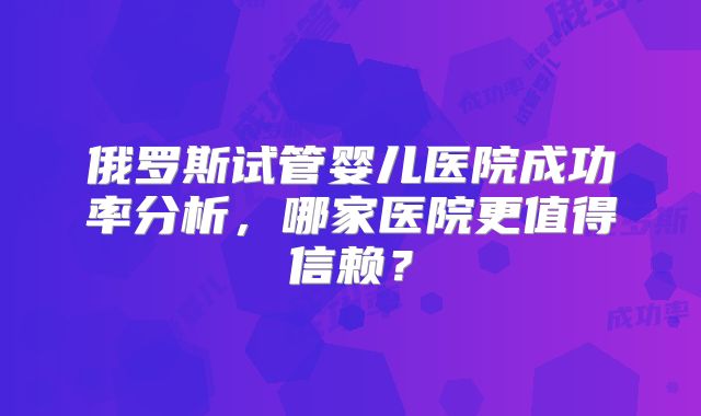 俄罗斯试管婴儿医院成功率分析，哪家医院更值得信赖？