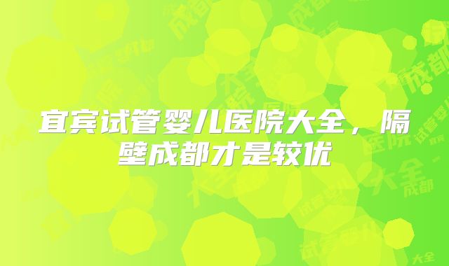 宜宾试管婴儿医院大全，隔壁成都才是较优
