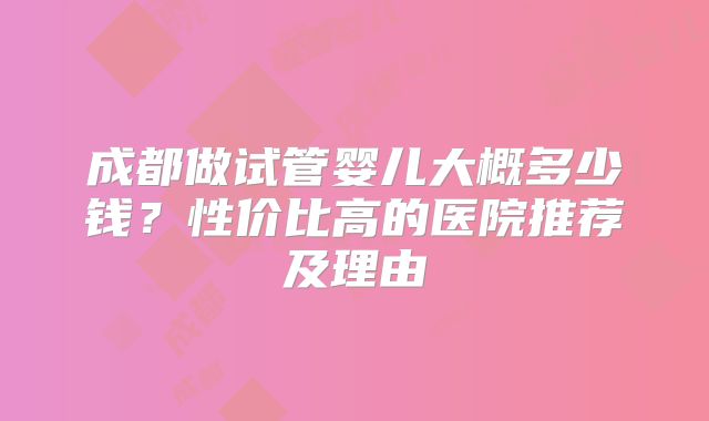 成都做试管婴儿大概多少钱？性价比高的医院推荐及理由
