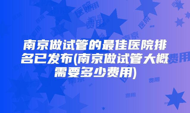 南京做试管的最佳医院排名已发布(南京做试管大概需要多少费用)