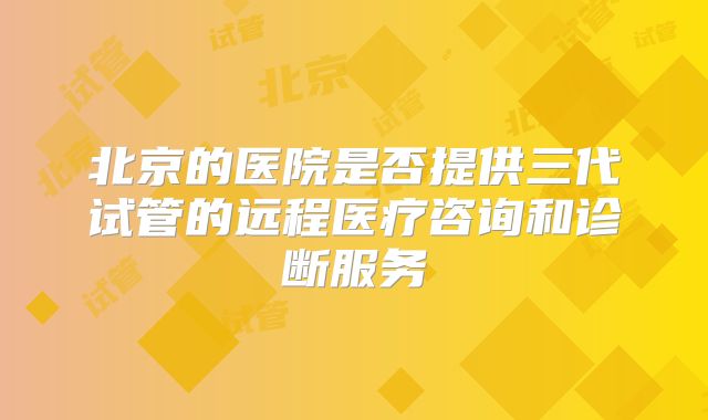 北京的医院是否提供三代试管的远程医疗咨询和诊断服务