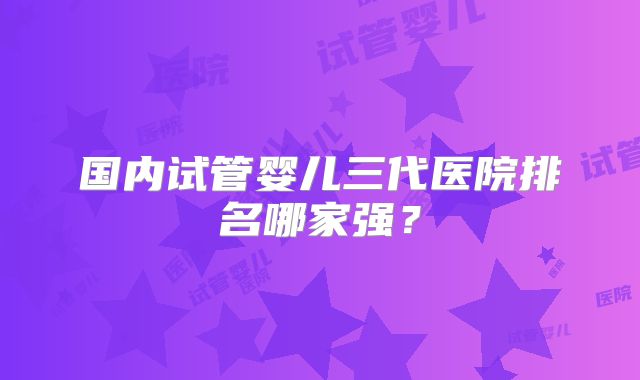 国内试管婴儿三代医院排名哪家强?
