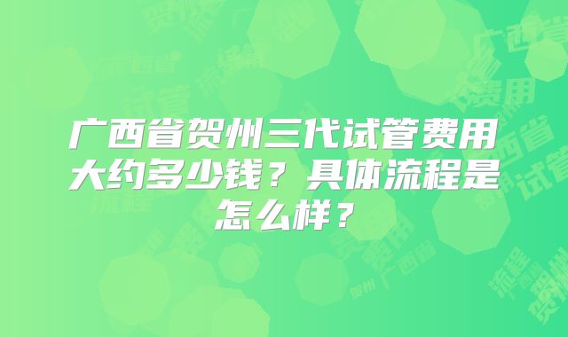 广西省贺州三代试管费用大约多少钱？具体流程是怎么样？