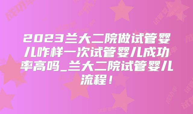 2023兰大二院做试管婴儿咋样一次试管婴儿成功率高吗_兰大二院试管婴儿流程！