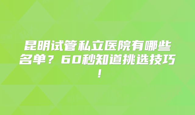 昆明试管私立医院有哪些名单？60秒知道挑选技巧！