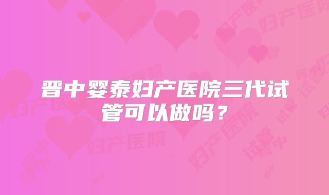 晋中婴泰妇产医院三代试管可以做吗？