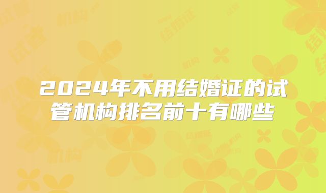 2024年不用结婚证的试管机构排名前十有哪些
