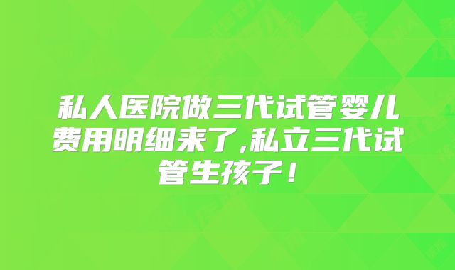 私人医院做三代试管婴儿费用明细来了,私立三代试管生孩子!