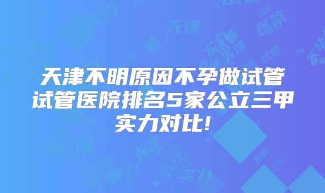 天津不明原因不孕做试管试管医院排名5家公立三甲实力对比!