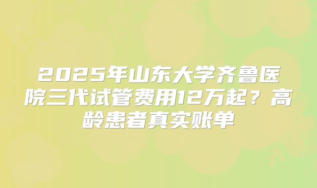 2025年山东大学齐鲁医院三代试管费用12万起？高龄患者真实账单