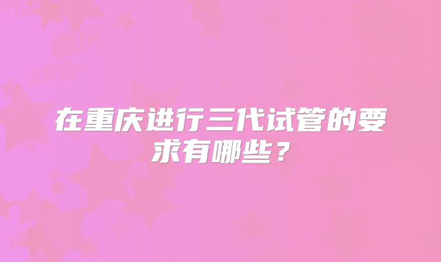 在重庆进行三代试管的要求有哪些?