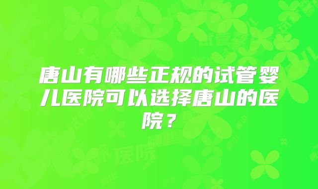 唐山有哪些正规的试管婴儿医院可以选择唐山的医院？