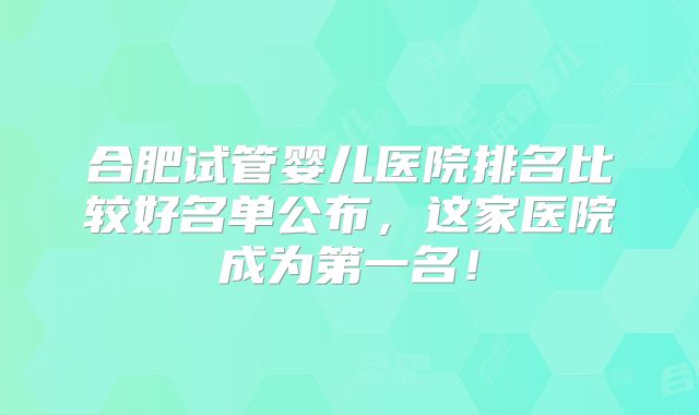 合肥试管婴儿医院排名比较好名单公布，这家医院成为第一名！