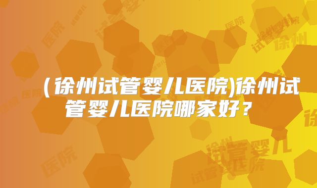 （徐州试管婴儿医院)徐州试管婴儿医院哪家好？