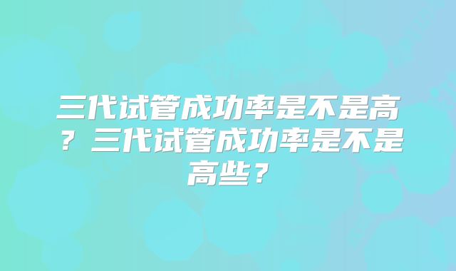 三代试管成功率是不是高?三代试管成功率是不是高些?