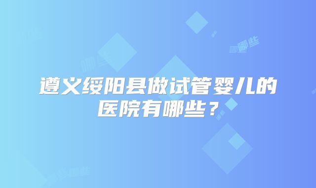 遵义绥阳县做试管婴儿的医院有哪些？