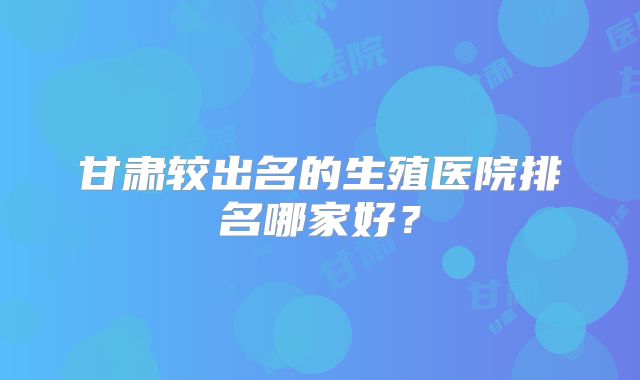甘肃较出名的生殖医院排名哪家好?