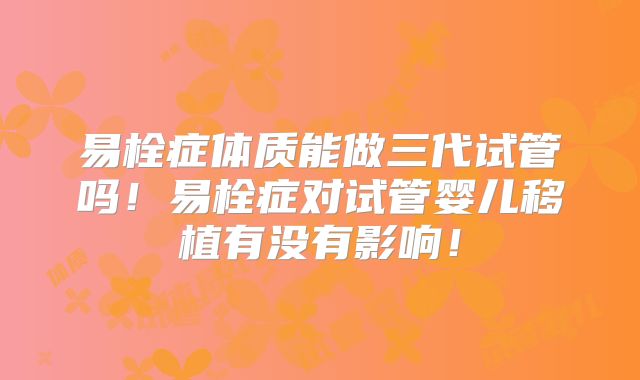 易栓症体质能做三代试管吗！易栓症对试管婴儿移植有没有影响！