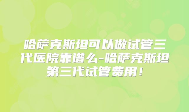 哈萨克斯坦可以做试管三代医院靠谱么-哈萨克斯坦第三代试管费用！