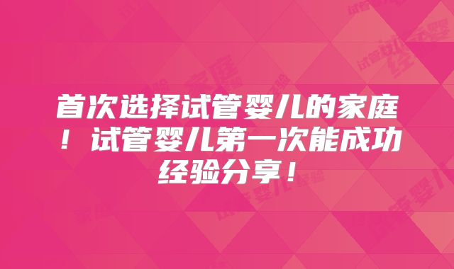 首次选择试管婴儿的家庭！试管婴儿第一次能成功经验分享！