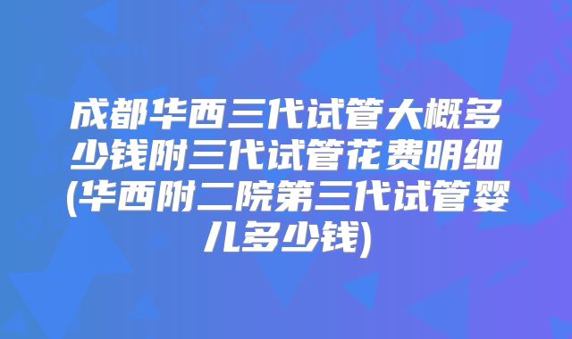 成都华西三代试管大概多少钱附三代试管花费明细(华西附二院第三代试管婴儿多少钱)