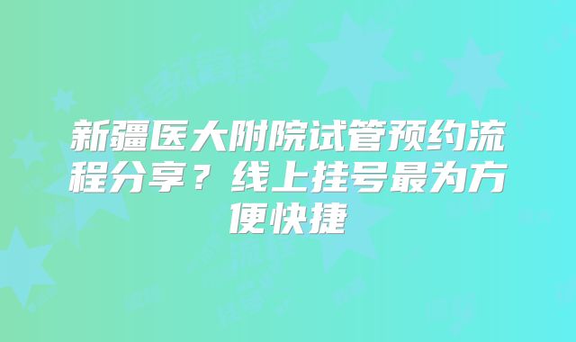新疆医大附院试管预约流程分享？线上挂号最为方便快捷