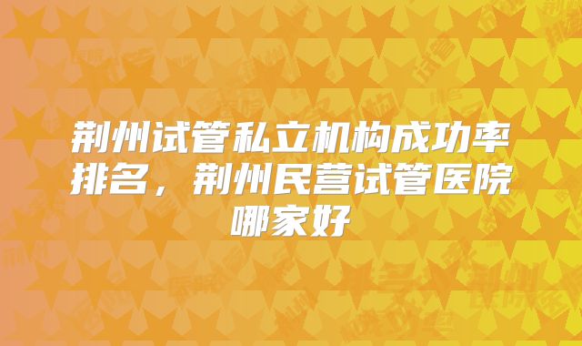荆州试管私立机构成功率排名,荆州民营试管医院哪家好