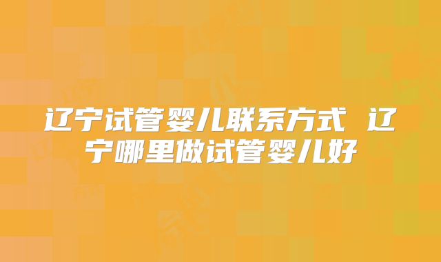 辽宁试管婴儿联系方式 辽宁哪里做试管婴儿好