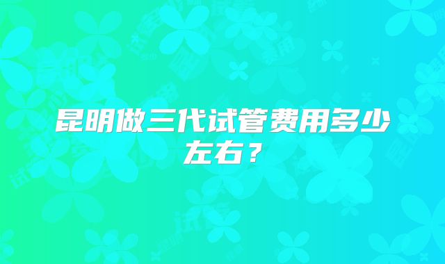 昆明做三代试管费用多少左右?
