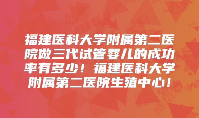 福建医科大学附属第二医院做三代试管婴儿的成功率有多少！福建医科大学附属第二医院生殖中心！