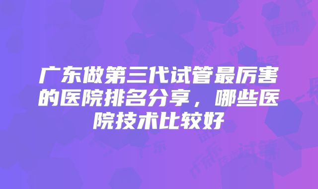 广东做第三代试管最厉害的医院排名分享，哪些医院技术比较好