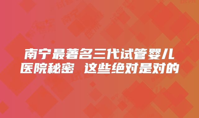 南宁最著名三代试管婴儿医院秘密 这些绝对是对的