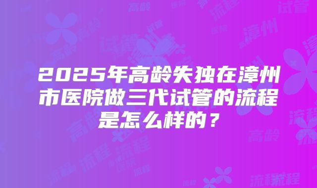 2025年高龄失独在漳州市医院做三代试管的流程是怎么样的？