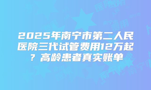 2025年南宁市第二人民医院三代试管费用12万起？高龄患者真实账单