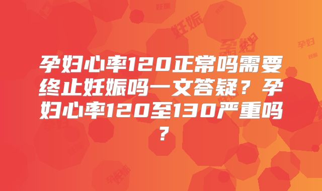 孕妇心率120正常吗需要终止妊娠吗一文答疑?孕妇心率120至130严重吗?