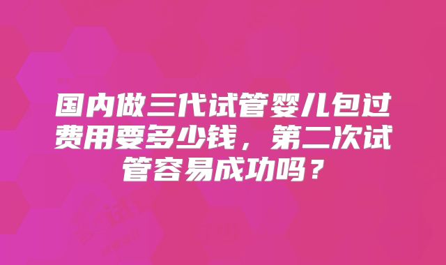 国内做三代试管婴儿包过费用要多少钱，第二次试管容易成功吗？