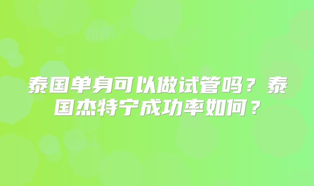 泰国单身可以做试管吗?泰国杰特宁成功率如何?