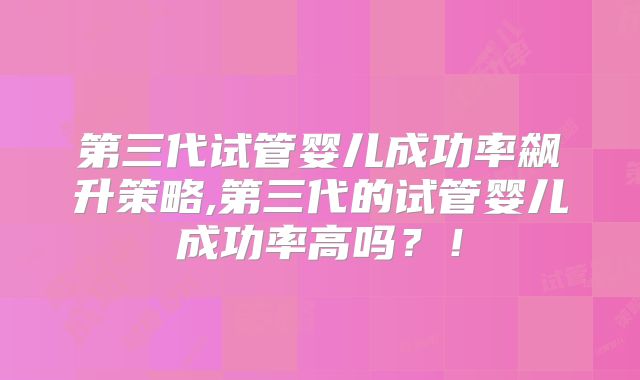 第三代试管婴儿成功率飙升策略,第三代的试管婴儿成功率高吗？！