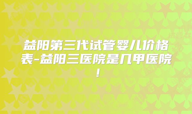 益阳第三代试管婴儿价格表-益阳三医院是几甲医院！